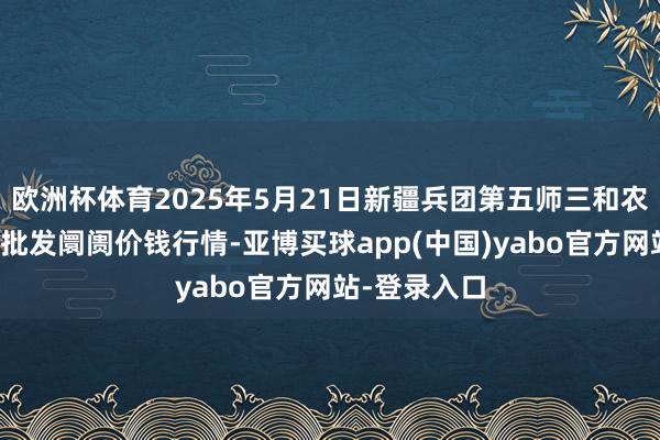 欧洲杯体育2025年5月21日新疆兵团第五师三和农副家具抽象批发阛阓价钱行情-亚博买球app(中国)yabo官方网站-登录入口