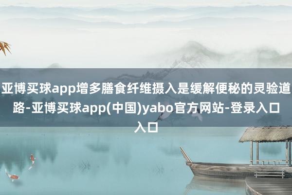 亚博买球app增多膳食纤维摄入是缓解便秘的灵验道路-亚博买球app(中国)yabo官方网站-登录入口