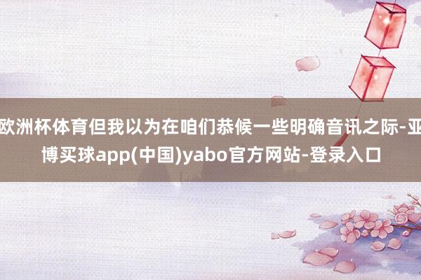 欧洲杯体育但我以为在咱们恭候一些明确音讯之际-亚博买球app(中国)yabo官方网站-登录入口