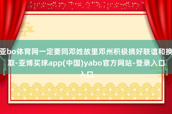 亚bo体育网一定要同邓姓故里邓州积极搞好联谊和换取-亚博买球app(中国)yabo官方网站-登录入口