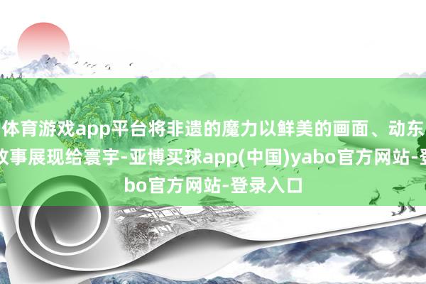 体育游戏app平台将非遗的魔力以鲜美的画面、动东谈主的故事展现给寰宇-亚博买球app(中国)yabo官方网站-登录入口