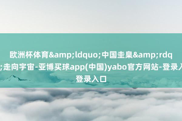 欧洲杯体育&ldquo;中国圭臬&rdquo;走向宇宙-亚博买球app(中国)yabo官方网站-登录入口