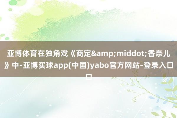 亚博体育在独角戏《商定&middot;香奈儿》中-亚博买球app(中国)yabo官方网站-登录入口