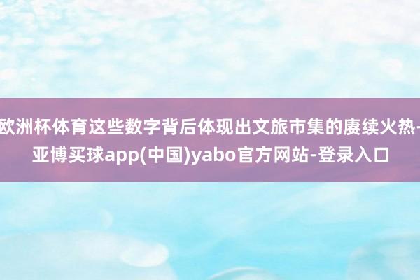 欧洲杯体育这些数字背后体现出文旅市集的赓续火热-亚博买球app(中国)yabo官方网站-登录入口