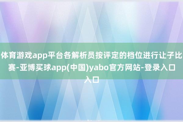 体育游戏app平台各解析员按评定的档位进行让子比赛-亚博买球app(中国)yabo官方网站-登录入口