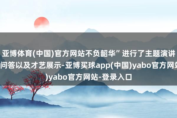 亚博体育(中国)官方网站不负韶华”进行了主题演讲、中国常识问答以及才艺展示-亚博买球app(中国)yabo官方网站-登录入口