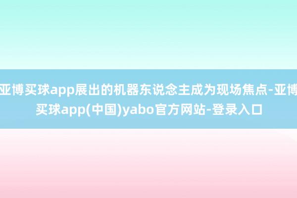 亚博买球app展出的机器东说念主成为现场焦点-亚博买球app(中国)yabo官方网站-登录入口