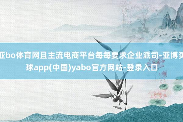 亚bo体育网且主流电商平台每每要求企业派司-亚博买球app(中国)yabo官方网站-登录入口