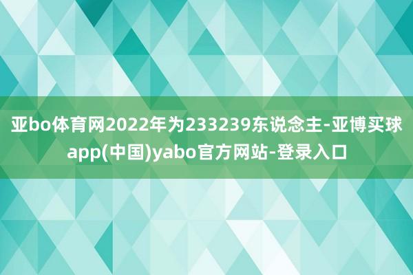 亚bo体育网2022年为233239东说念主-亚博买球app(中国)yabo官方网站-登录入口