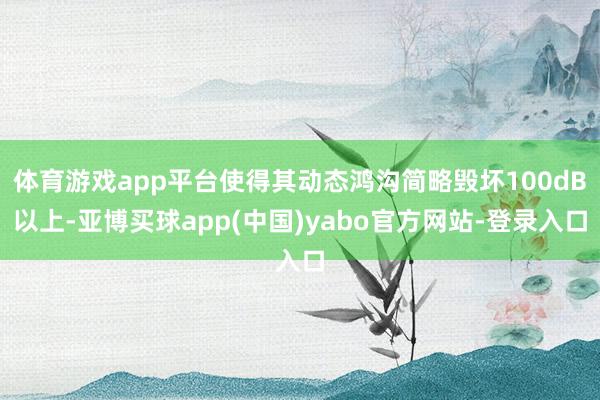 体育游戏app平台使得其动态鸿沟简略毁坏100dB以上-亚博买球app(中国)yabo官方网站-登录入口