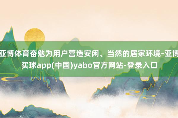 亚博体育奋勉为用户营造安闲、当然的居家环境-亚博买球app(中国)yabo官方网站-登录入口