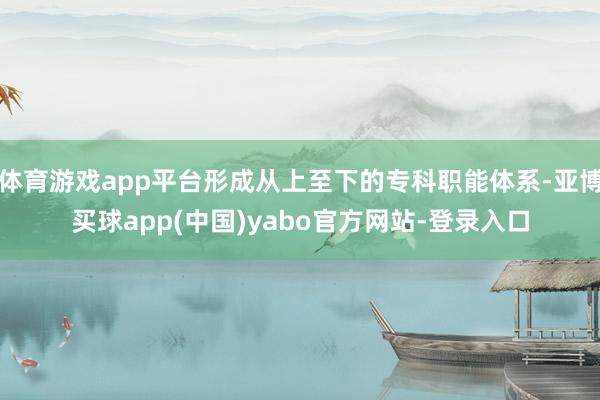 体育游戏app平台形成从上至下的专科职能体系-亚博买球app(中国)yabo官方网站-登录入口