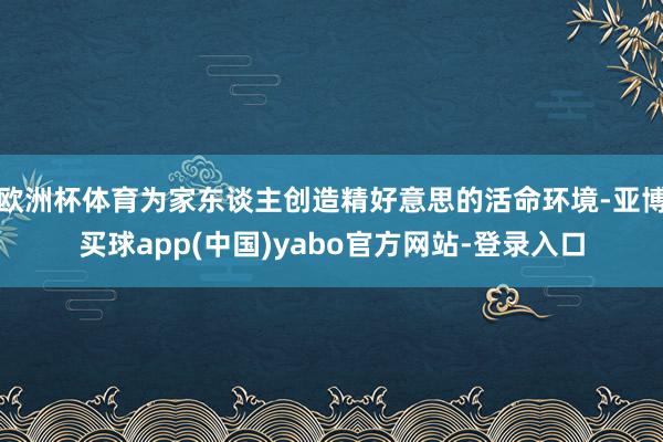 欧洲杯体育为家东谈主创造精好意思的活命环境-亚博买球app(中国)yabo官方网站-登录入口