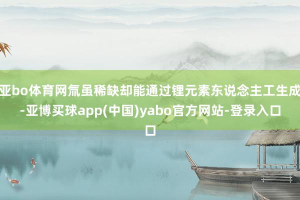 亚bo体育网氚虽稀缺却能通过锂元素东说念主工生成-亚博买球app(中国)yabo官方网站-登录入口