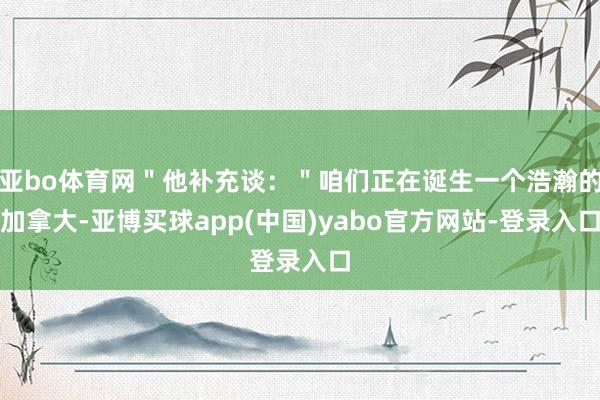 亚bo体育网＂他补充谈：＂咱们正在诞生一个浩瀚的加拿大-亚博买球app(中国)yabo官方网站-登录入口