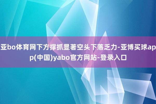 亚bo体育网下方撑抓显著空头下落乏力-亚博买球app(中国)yabo官方网站-登录入口
