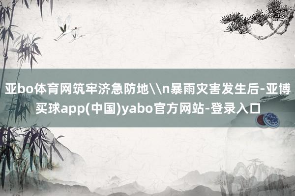 亚bo体育网筑牢济急防地\n暴雨灾害发生后-亚博买球app(中国)yabo官方网站-登录入口