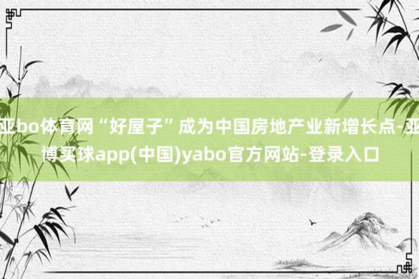 亚bo体育网“好屋子”成为中国房地产业新增长点-亚博买球app(中国)yabo官方网站-登录入口