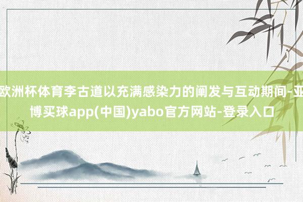 欧洲杯体育李古道以充满感染力的阐发与互动期间-亚博买球app(中国)yabo官方网站-登录入口