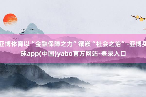 亚博体育以“金融保障之力”镶嵌“社会之治”-亚博买球app(中国)yabo官方网站-登录入口