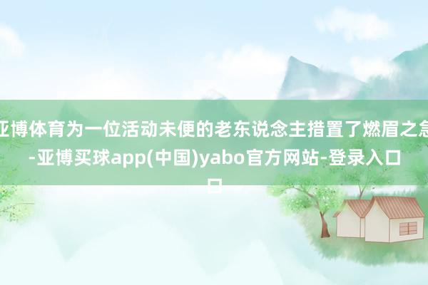 亚博体育为一位活动未便的老东说念主措置了燃眉之急-亚博买球app(中国)yabo官方网站-登录入口