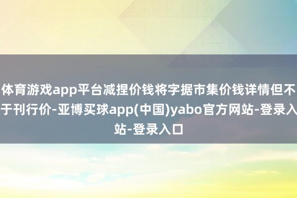 体育游戏app平台减捏价钱将字据市集价钱详情但不低于刊行价-亚博买球app(中国)yabo官方网站-登录入口