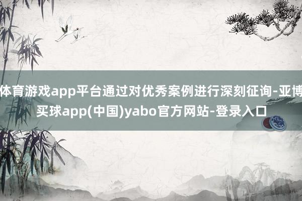 体育游戏app平台通过对优秀案例进行深刻征询-亚博买球app(中国)yabo官方网站-登录入口
