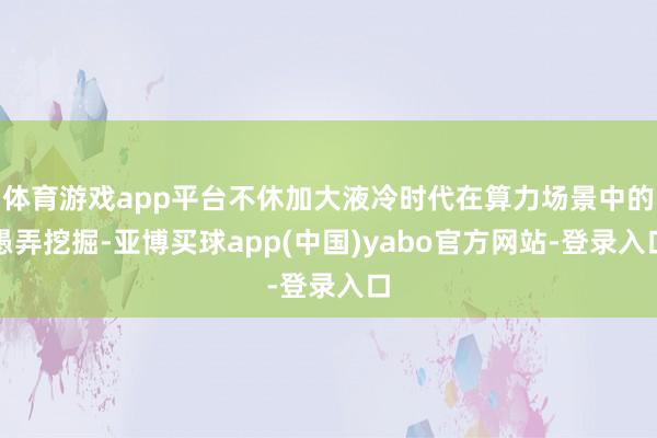 体育游戏app平台不休加大液冷时代在算力场景中的愚弄挖掘-亚博买球app(中国)yabo官方网站-登录入口
