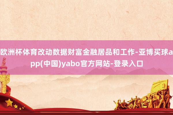 欧洲杯体育改动数据财富金融居品和工作-亚博买球app(中国)yabo官方网站-登录入口