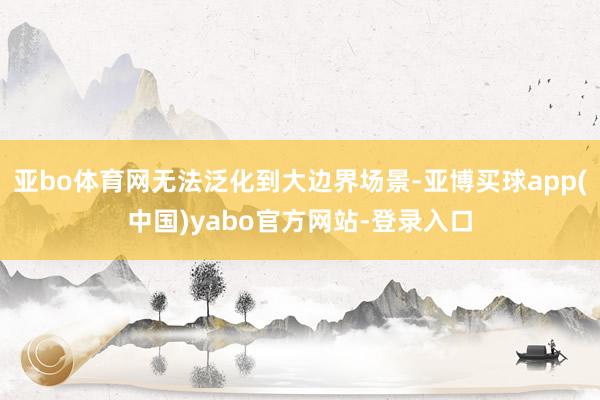亚bo体育网无法泛化到大边界场景-亚博买球app(中国)yabo官方网站-登录入口