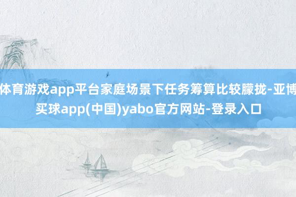 体育游戏app平台家庭场景下任务筹算比较朦拢-亚博买球app(中国)yabo官方网站-登录入口