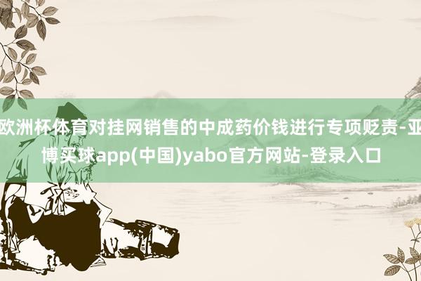 欧洲杯体育对挂网销售的中成药价钱进行专项贬责-亚博买球app(中国)yabo官方网站-登录入口