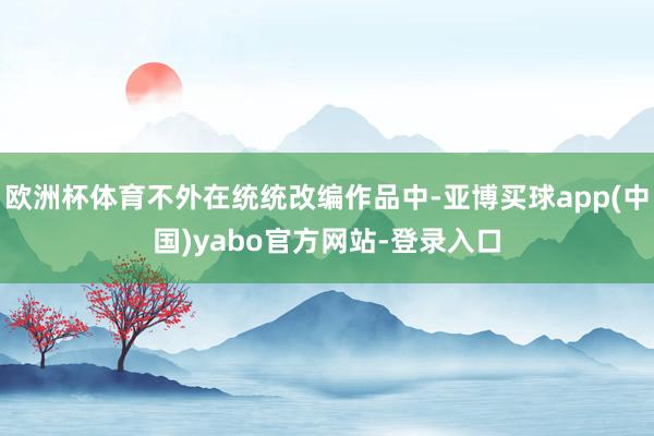 欧洲杯体育不外在统统改编作品中-亚博买球app(中国)yabo官方网站-登录入口