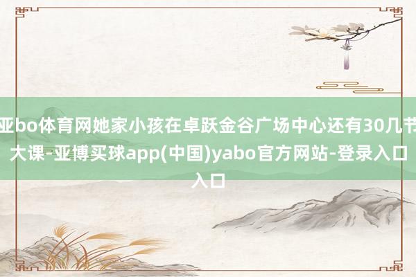 亚bo体育网她家小孩在卓跃金谷广场中心还有30几节大课-亚博买球app(中国)yabo官方网站-登录入口