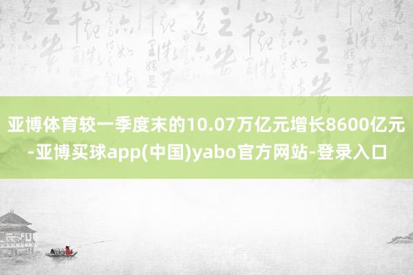 亚博体育较一季度末的10.07万亿元增长8600亿元-亚博买球app(中国)yabo官方网站-登录入口