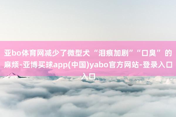 亚bo体育网减少了微型犬 “泪痕加剧”“口臭” 的麻烦-亚博买球app(中国)yabo官方网站-登录入口