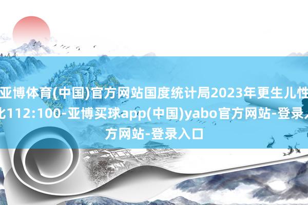 亚博体育(中国)官方网站国度统计局2023年更生儿性别比112:100-亚博买球app(中国)yabo官方网站-登录入口