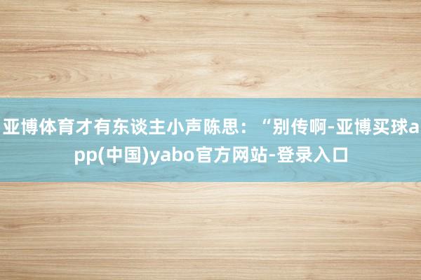 亚博体育才有东谈主小声陈思：“别传啊-亚博买球app(中国)yabo官方网站-登录入口