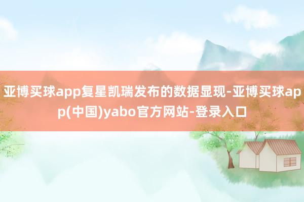 亚博买球app复星凯瑞发布的数据显现-亚博买球app(中国)yabo官方网站-登录入口