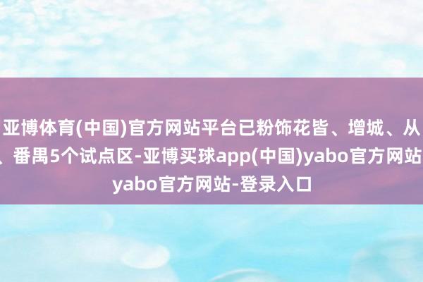 亚博体育(中国)官方网站平台已粉饰花皆、增城、从化、黄埔、番禺5个试点区-亚博买球app(中国)yabo官方网站-登录入口
