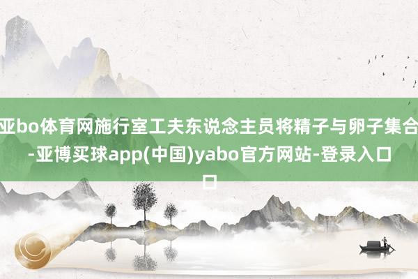 亚bo体育网施行室工夫东说念主员将精子与卵子集合-亚博买球app(中国)yabo官方网站-登录入口
