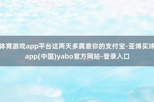 体育游戏app平台这两天多属意你的支付宝-亚博买球app(中国)yabo官方网站-登录入口