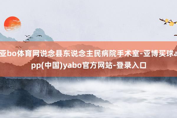 亚bo体育网说念县东说念主民病院手术室-亚博买球app(中国)yabo官方网站-登录入口