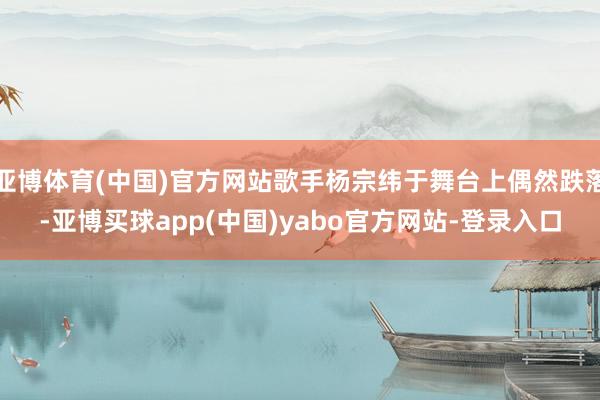 亚博体育(中国)官方网站歌手杨宗纬于舞台上偶然跌落-亚博买球app(中国)yabo官方网站-登录入口