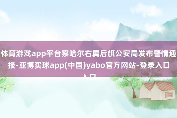 体育游戏app平台察哈尔右翼后旗公安局发布警情通报-亚博买球app(中国)yabo官方网站-登录入口