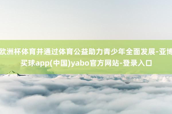 欧洲杯体育并通过体育公益助力青少年全面发展-亚博买球app(中国)yabo官方网站-登录入口