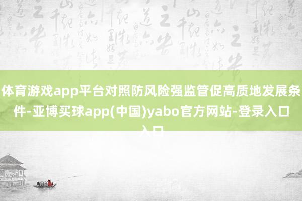 体育游戏app平台对照防风险强监管促高质地发展条件-亚博买球app(中国)yabo官方网站-登录入口