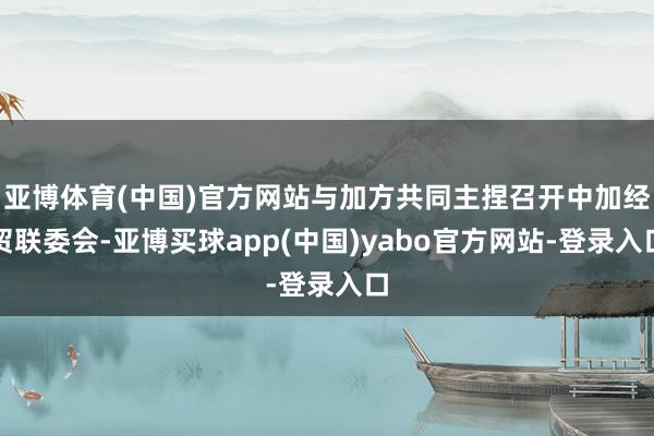 亚博体育(中国)官方网站与加方共同主捏召开中加经贸联委会-亚博买球app(中国)yabo官方网站-登录入口
