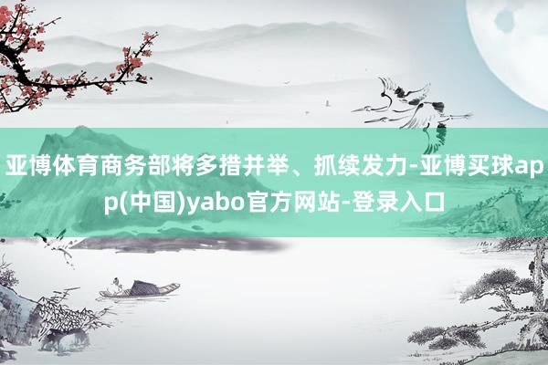 亚博体育商务部将多措并举、抓续发力-亚博买球app(中国)yabo官方网站-登录入口