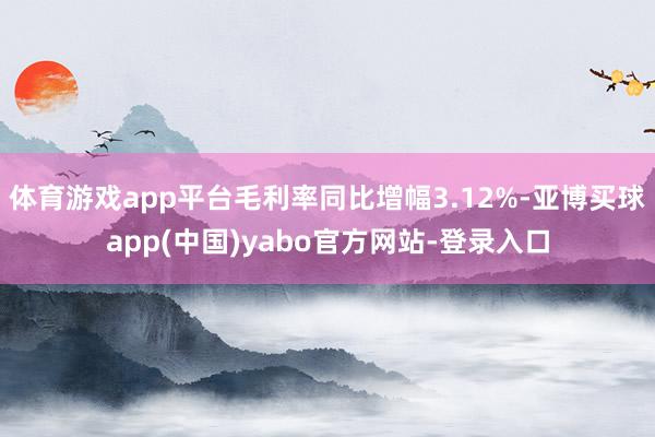 体育游戏app平台毛利率同比增幅3.12%-亚博买球app(中国)yabo官方网站-登录入口